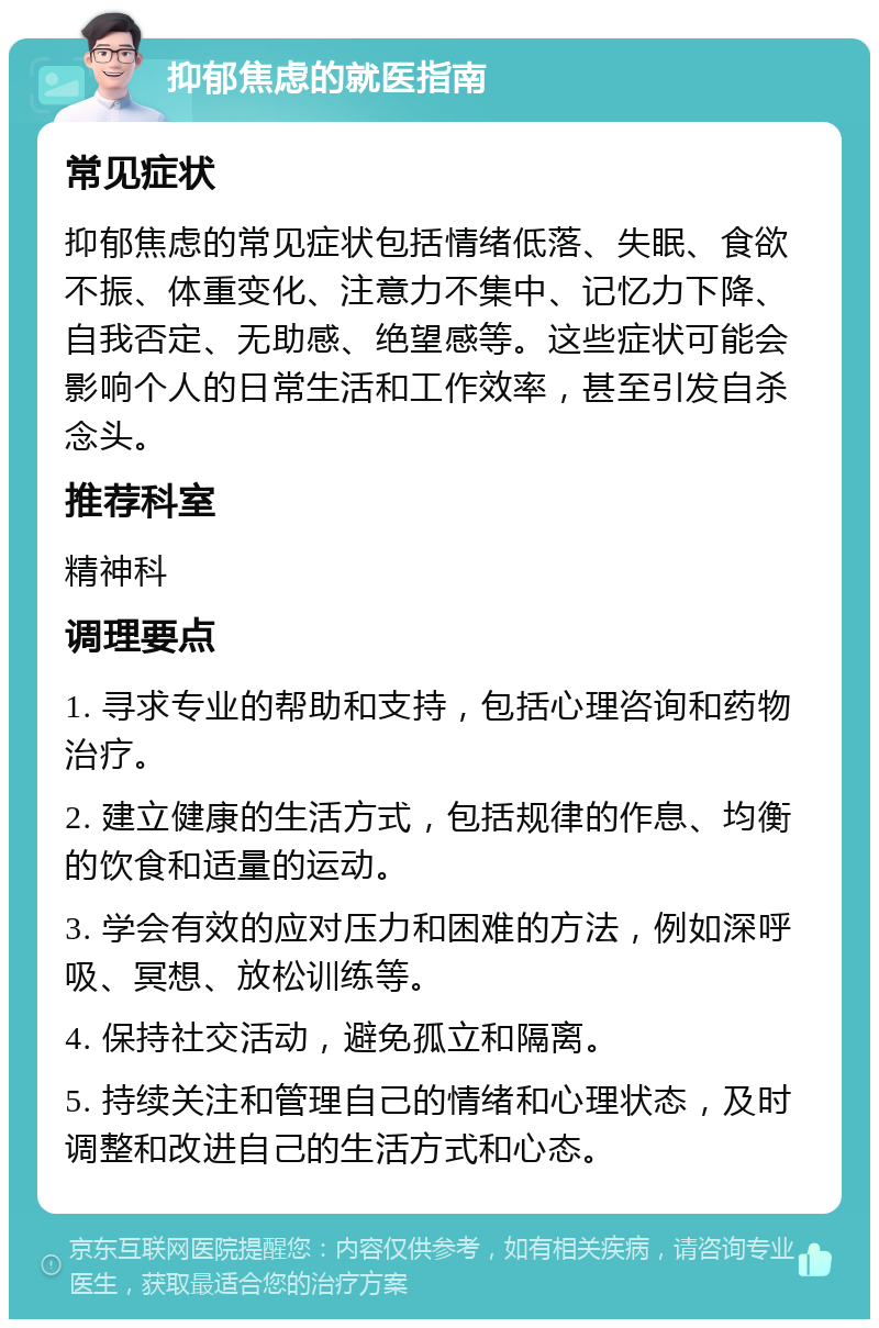 抑郁焦虑的就医指南 常见症状 抑郁焦虑的常见症状包括情绪低落、失眠、食欲不振、体重变化、注意力不集中、记忆力下降、自我否定、无助感、绝望感等。这些症状可能会影响个人的日常生活和工作效率，甚至引发自杀念头。 推荐科室 精神科 调理要点 1. 寻求专业的帮助和支持，包括心理咨询和药物治疗。 2. 建立健康的生活方式，包括规律的作息、均衡的饮食和适量的运动。 3. 学会有效的应对压力和困难的方法，例如深呼吸、冥想、放松训练等。 4. 保持社交活动，避免孤立和隔离。 5. 持续关注和管理自己的情绪和心理状态，及时调整和改进自己的生活方式和心态。