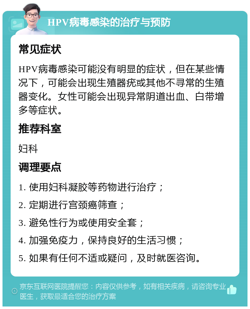 HPV病毒感染的治疗与预防 常见症状 HPV病毒感染可能没有明显的症状，但在某些情况下，可能会出现生殖器疣或其他不寻常的生殖器变化。女性可能会出现异常阴道出血、白带增多等症状。 推荐科室 妇科 调理要点 1. 使用妇科凝胶等药物进行治疗； 2. 定期进行宫颈癌筛查； 3. 避免性行为或使用安全套； 4. 加强免疫力，保持良好的生活习惯； 5. 如果有任何不适或疑问，及时就医咨询。