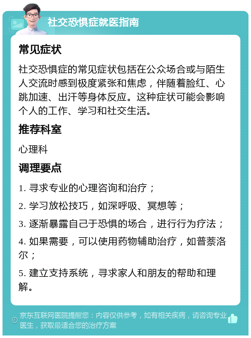 社交恐惧症就医指南 常见症状 社交恐惧症的常见症状包括在公众场合或与陌生人交流时感到极度紧张和焦虑，伴随着脸红、心跳加速、出汗等身体反应。这种症状可能会影响个人的工作、学习和社交生活。 推荐科室 心理科 调理要点 1. 寻求专业的心理咨询和治疗； 2. 学习放松技巧，如深呼吸、冥想等； 3. 逐渐暴露自己于恐惧的场合，进行行为疗法； 4. 如果需要，可以使用药物辅助治疗，如普萘洛尔； 5. 建立支持系统，寻求家人和朋友的帮助和理解。