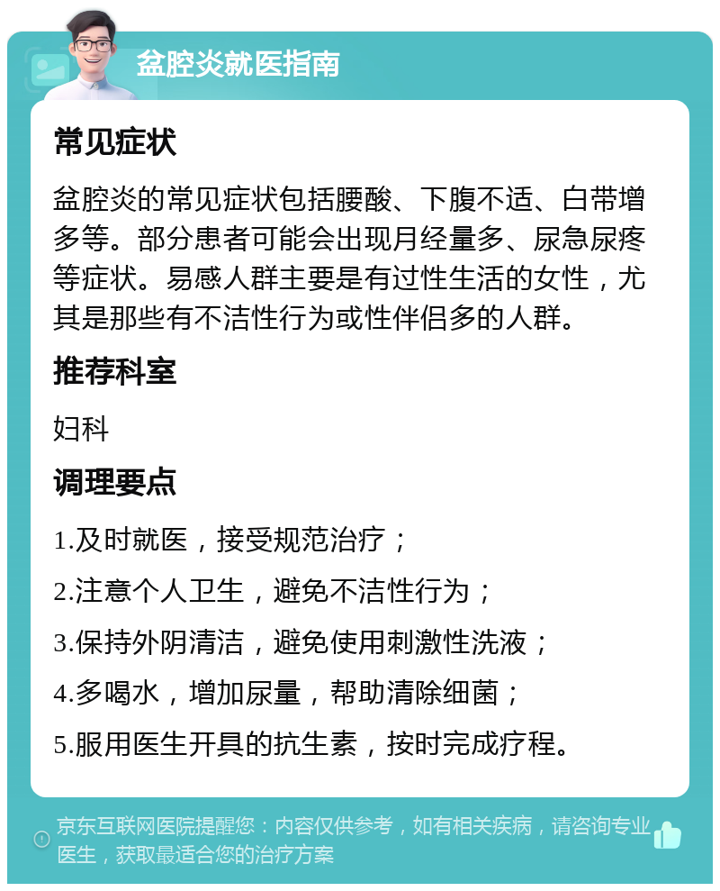 盆腔炎就医指南 常见症状 盆腔炎的常见症状包括腰酸、下腹不适、白带增多等。部分患者可能会出现月经量多、尿急尿疼等症状。易感人群主要是有过性生活的女性，尤其是那些有不洁性行为或性伴侣多的人群。 推荐科室 妇科 调理要点 1.及时就医，接受规范治疗； 2.注意个人卫生，避免不洁性行为； 3.保持外阴清洁，避免使用刺激性洗液； 4.多喝水，增加尿量，帮助清除细菌； 5.服用医生开具的抗生素，按时完成疗程。