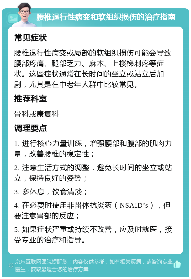 腰椎退行性病变和软组织损伤的治疗指南 常见症状 腰椎退行性病变或局部的软组织损伤可能会导致腰部疼痛、腿部乏力、麻木、上楼梯刺疼等症状。这些症状通常在长时间的坐立或站立后加剧，尤其是在中老年人群中比较常见。 推荐科室 骨科或康复科 调理要点 1. 进行核心力量训练，增强腰部和腹部的肌肉力量，改善腰椎的稳定性； 2. 注意生活方式的调整，避免长时间的坐立或站立，保持良好的姿势； 3. 多休息，饮食清淡； 4. 在必要时使用非甾体抗炎药（NSAID’s），但要注意胃部的反应； 5. 如果症状严重或持续不改善，应及时就医，接受专业的治疗和指导。