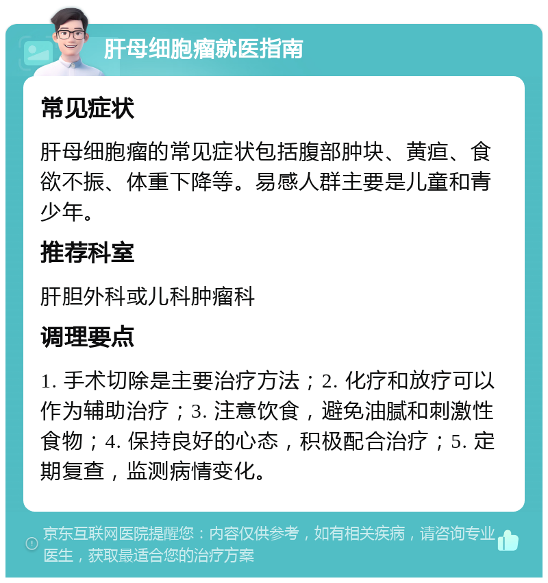 肝母细胞瘤就医指南 常见症状 肝母细胞瘤的常见症状包括腹部肿块、黄疸、食欲不振、体重下降等。易感人群主要是儿童和青少年。 推荐科室 肝胆外科或儿科肿瘤科 调理要点 1. 手术切除是主要治疗方法；2. 化疗和放疗可以作为辅助治疗；3. 注意饮食，避免油腻和刺激性食物；4. 保持良好的心态，积极配合治疗；5. 定期复查，监测病情变化。