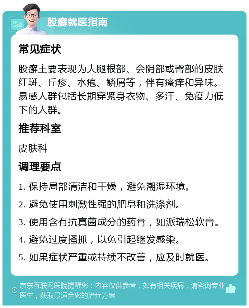 股癣就医指南 常见症状 股癣主要表现为大腿根部、会阴部或臀部的皮肤红斑、丘疹、水疱、鳞屑等，伴有瘙痒和异味。易感人群包括长期穿紧身衣物、多汗、免疫力低下的人群。 推荐科室 皮肤科 调理要点 1. 保持局部清洁和干燥，避免潮湿环境。 2. 避免使用刺激性强的肥皂和洗涤剂。 3. 使用含有抗真菌成分的药膏，如派瑞松软膏。 4. 避免过度搔抓，以免引起继发感染。 5. 如果症状严重或持续不改善，应及时就医。