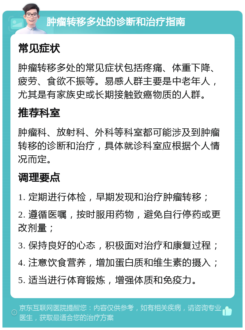 肿瘤转移多处的诊断和治疗指南 常见症状 肿瘤转移多处的常见症状包括疼痛、体重下降、疲劳、食欲不振等。易感人群主要是中老年人，尤其是有家族史或长期接触致癌物质的人群。 推荐科室 肿瘤科、放射科、外科等科室都可能涉及到肿瘤转移的诊断和治疗，具体就诊科室应根据个人情况而定。 调理要点 1. 定期进行体检，早期发现和治疗肿瘤转移； 2. 遵循医嘱，按时服用药物，避免自行停药或更改剂量； 3. 保持良好的心态，积极面对治疗和康复过程； 4. 注意饮食营养，增加蛋白质和维生素的摄入； 5. 适当进行体育锻炼，增强体质和免疫力。