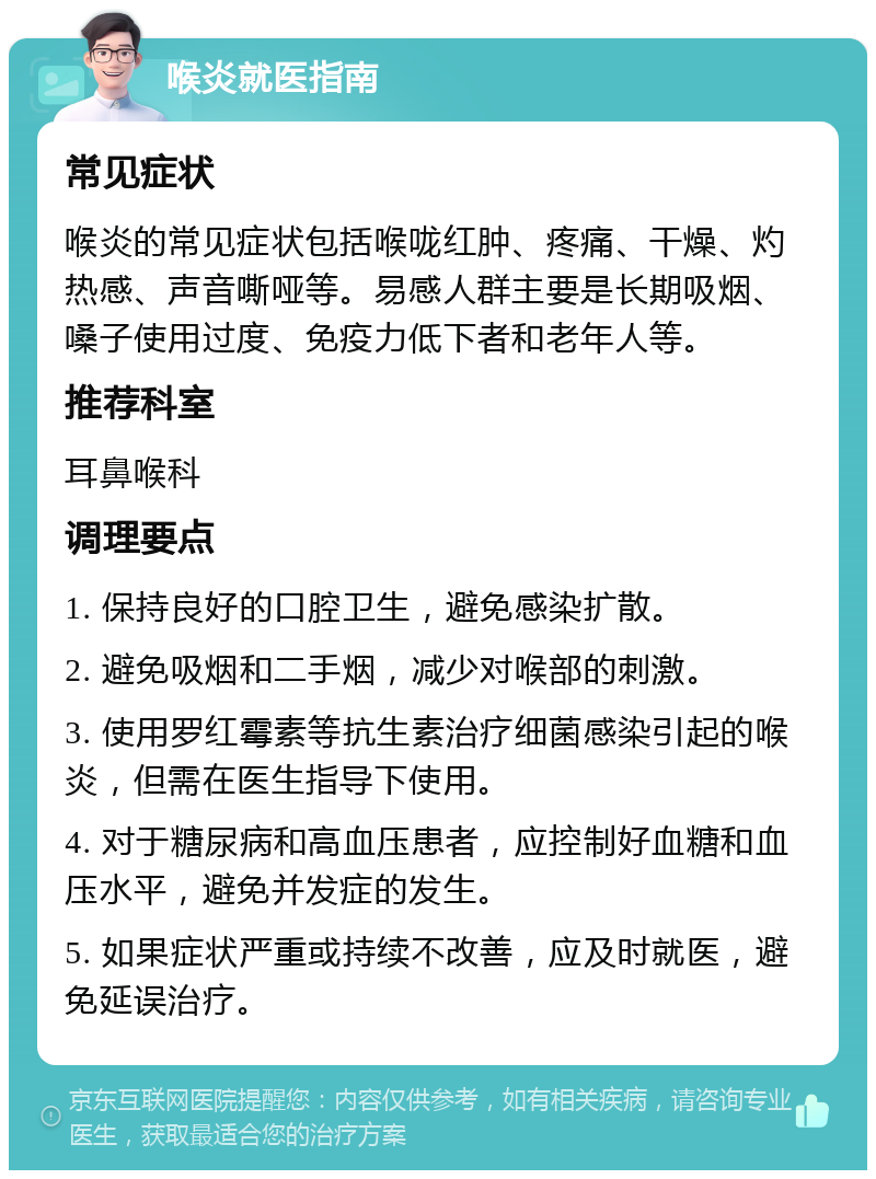 喉炎就医指南 常见症状 喉炎的常见症状包括喉咙红肿、疼痛、干燥、灼热感、声音嘶哑等。易感人群主要是长期吸烟、嗓子使用过度、免疫力低下者和老年人等。 推荐科室 耳鼻喉科 调理要点 1. 保持良好的口腔卫生，避免感染扩散。 2. 避免吸烟和二手烟，减少对喉部的刺激。 3. 使用罗红霉素等抗生素治疗细菌感染引起的喉炎，但需在医生指导下使用。 4. 对于糖尿病和高血压患者，应控制好血糖和血压水平，避免并发症的发生。 5. 如果症状严重或持续不改善，应及时就医，避免延误治疗。