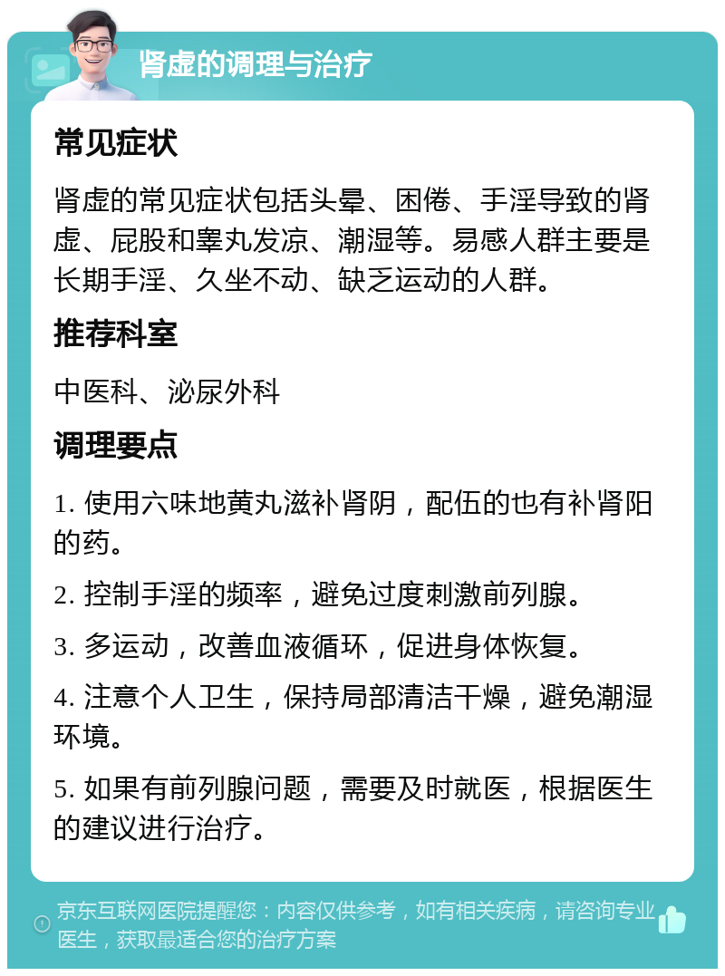 肾虚的调理与治疗 常见症状 肾虚的常见症状包括头晕、困倦、手淫导致的肾虚、屁股和睾丸发凉、潮湿等。易感人群主要是长期手淫、久坐不动、缺乏运动的人群。 推荐科室 中医科、泌尿外科 调理要点 1. 使用六味地黄丸滋补肾阴，配伍的也有补肾阳的药。 2. 控制手淫的频率，避免过度刺激前列腺。 3. 多运动，改善血液循环，促进身体恢复。 4. 注意个人卫生，保持局部清洁干燥，避免潮湿环境。 5. 如果有前列腺问题，需要及时就医，根据医生的建议进行治疗。