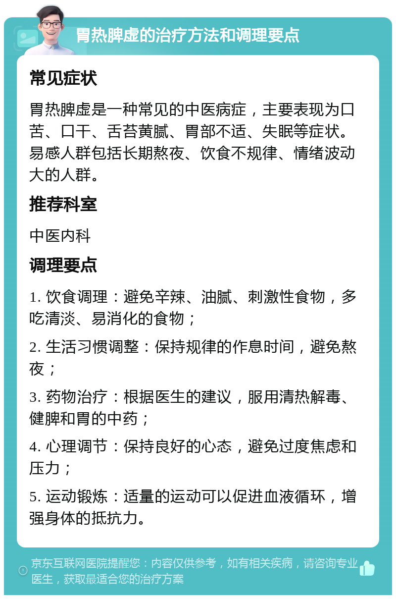 胃热脾虚的治疗方法和调理要点 常见症状 胃热脾虚是一种常见的中医病症，主要表现为口苦、口干、舌苔黄腻、胃部不适、失眠等症状。易感人群包括长期熬夜、饮食不规律、情绪波动大的人群。 推荐科室 中医内科 调理要点 1. 饮食调理：避免辛辣、油腻、刺激性食物，多吃清淡、易消化的食物； 2. 生活习惯调整：保持规律的作息时间，避免熬夜； 3. 药物治疗：根据医生的建议，服用清热解毒、健脾和胃的中药； 4. 心理调节：保持良好的心态，避免过度焦虑和压力； 5. 运动锻炼：适量的运动可以促进血液循环，增强身体的抵抗力。