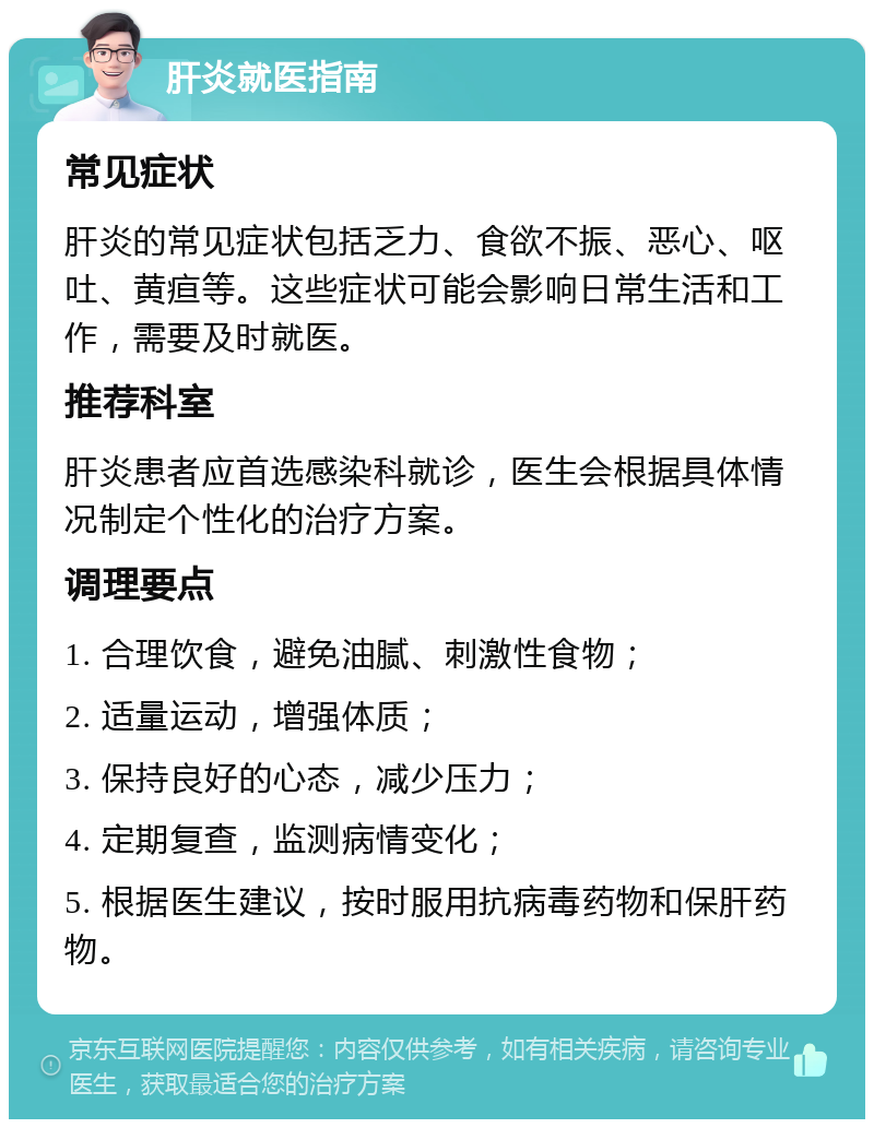 肝炎就医指南 常见症状 肝炎的常见症状包括乏力、食欲不振、恶心、呕吐、黄疸等。这些症状可能会影响日常生活和工作，需要及时就医。 推荐科室 肝炎患者应首选感染科就诊，医生会根据具体情况制定个性化的治疗方案。 调理要点 1. 合理饮食，避免油腻、刺激性食物； 2. 适量运动，增强体质； 3. 保持良好的心态，减少压力； 4. 定期复查，监测病情变化； 5. 根据医生建议，按时服用抗病毒药物和保肝药物。