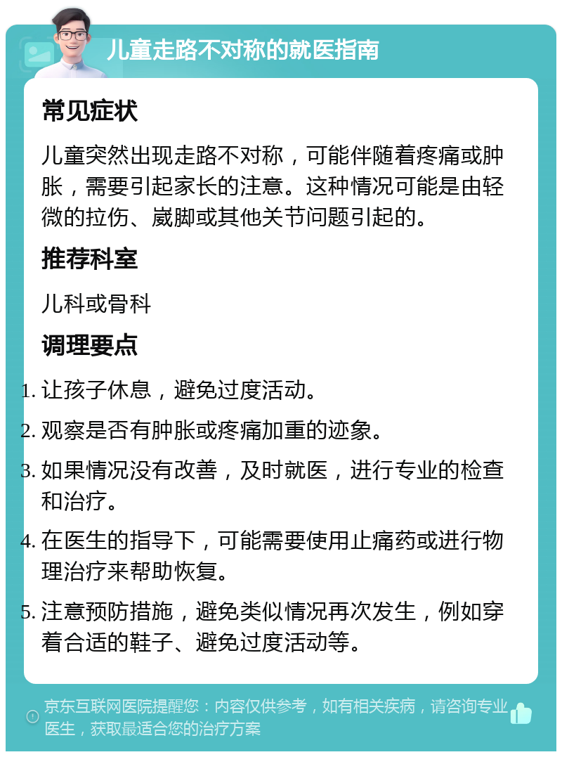 儿童走路不对称的就医指南 常见症状 儿童突然出现走路不对称，可能伴随着疼痛或肿胀，需要引起家长的注意。这种情况可能是由轻微的拉伤、崴脚或其他关节问题引起的。 推荐科室 儿科或骨科 调理要点 让孩子休息，避免过度活动。 观察是否有肿胀或疼痛加重的迹象。 如果情况没有改善，及时就医，进行专业的检查和治疗。 在医生的指导下，可能需要使用止痛药或进行物理治疗来帮助恢复。 注意预防措施，避免类似情况再次发生，例如穿着合适的鞋子、避免过度活动等。