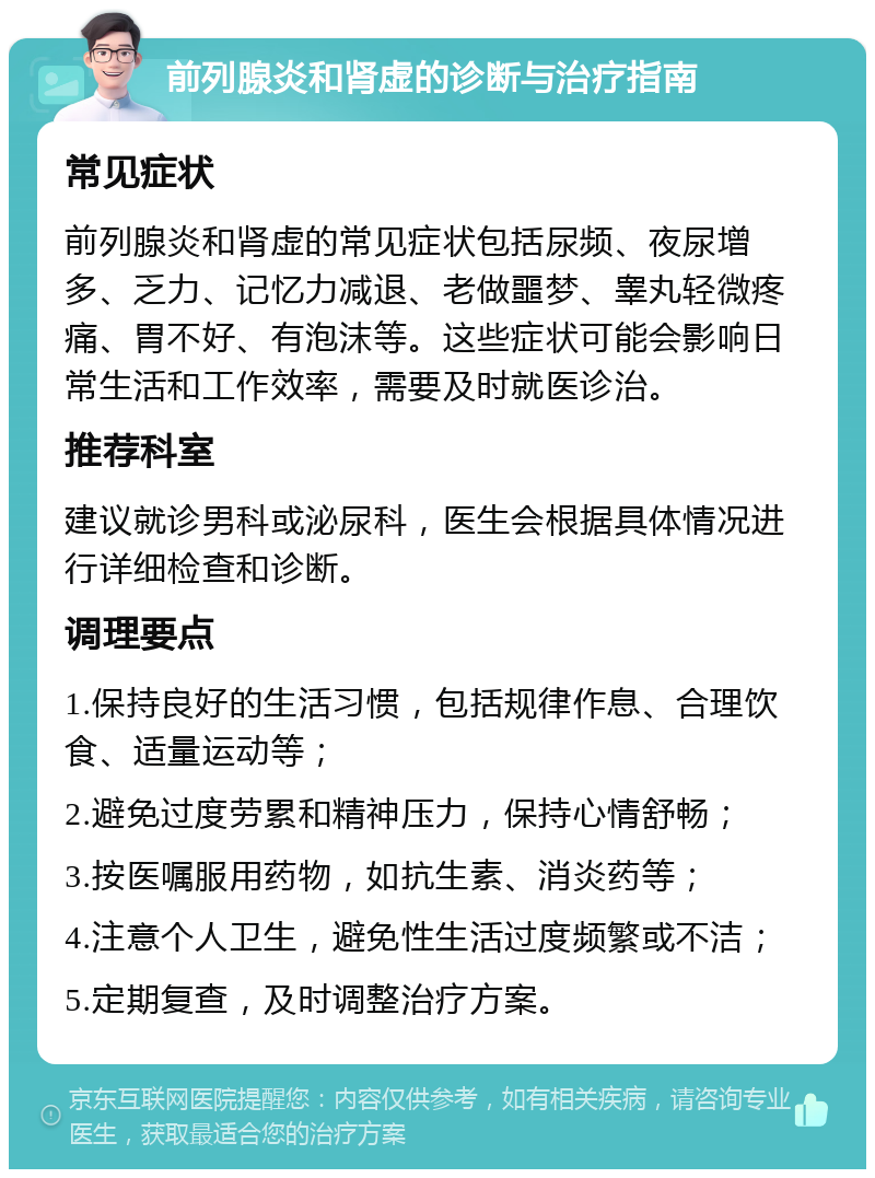 前列腺炎和肾虚的诊断与治疗指南 常见症状 前列腺炎和肾虚的常见症状包括尿频、夜尿增多、乏力、记忆力减退、老做噩梦、睾丸轻微疼痛、胃不好、有泡沫等。这些症状可能会影响日常生活和工作效率，需要及时就医诊治。 推荐科室 建议就诊男科或泌尿科，医生会根据具体情况进行详细检查和诊断。 调理要点 1.保持良好的生活习惯，包括规律作息、合理饮食、适量运动等； 2.避免过度劳累和精神压力，保持心情舒畅； 3.按医嘱服用药物，如抗生素、消炎药等； 4.注意个人卫生，避免性生活过度频繁或不洁； 5.定期复查，及时调整治疗方案。