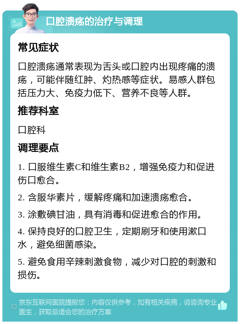 口腔溃疡的治疗与调理 常见症状 口腔溃疡通常表现为舌头或口腔内出现疼痛的溃疡，可能伴随红肿、灼热感等症状。易感人群包括压力大、免疫力低下、营养不良等人群。 推荐科室 口腔科 调理要点 1. 口服维生素C和维生素B2，增强免疫力和促进伤口愈合。 2. 含服华素片，缓解疼痛和加速溃疡愈合。 3. 涂敷碘甘油，具有消毒和促进愈合的作用。 4. 保持良好的口腔卫生，定期刷牙和使用漱口水，避免细菌感染。 5. 避免食用辛辣刺激食物，减少对口腔的刺激和损伤。