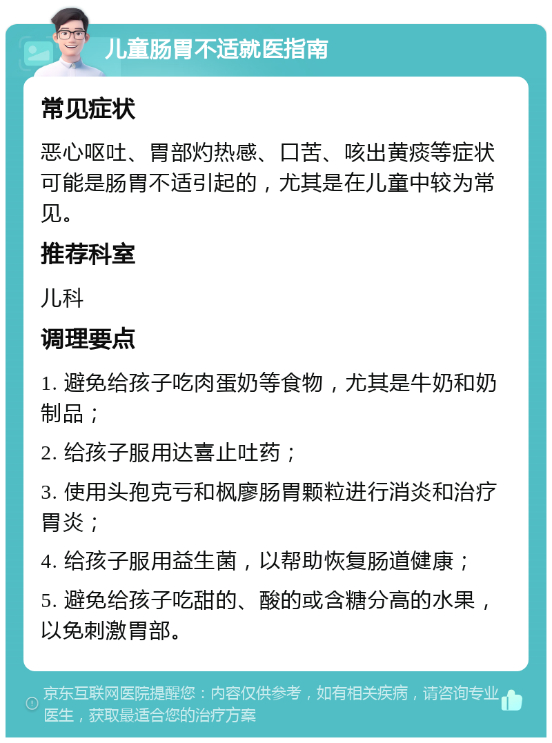 儿童肠胃不适就医指南 常见症状 恶心呕吐、胃部灼热感、口苦、咳出黄痰等症状可能是肠胃不适引起的，尤其是在儿童中较为常见。 推荐科室 儿科 调理要点 1. 避免给孩子吃肉蛋奶等食物，尤其是牛奶和奶制品； 2. 给孩子服用达喜止吐药； 3. 使用头孢克亏和枫廖肠胃颗粒进行消炎和治疗胃炎； 4. 给孩子服用益生菌，以帮助恢复肠道健康； 5. 避免给孩子吃甜的、酸的或含糖分高的水果，以免刺激胃部。