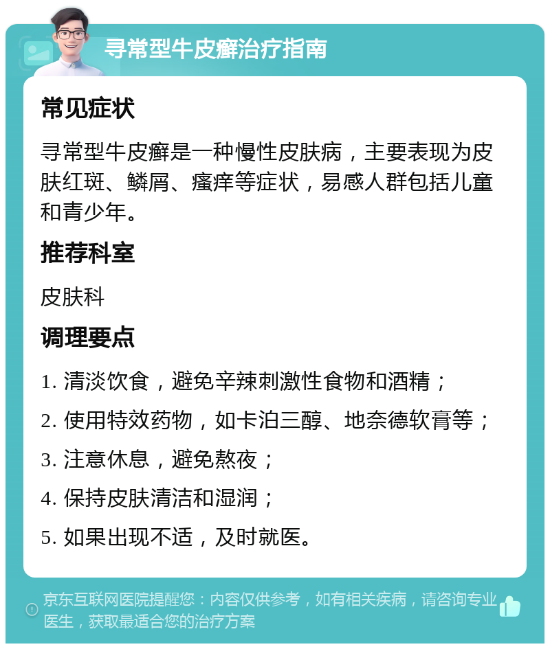 寻常型牛皮癣治疗指南 常见症状 寻常型牛皮癣是一种慢性皮肤病，主要表现为皮肤红斑、鳞屑、瘙痒等症状，易感人群包括儿童和青少年。 推荐科室 皮肤科 调理要点 1. 清淡饮食，避免辛辣刺激性食物和酒精； 2. 使用特效药物，如卡泊三醇、地奈德软膏等； 3. 注意休息，避免熬夜； 4. 保持皮肤清洁和湿润； 5. 如果出现不适，及时就医。