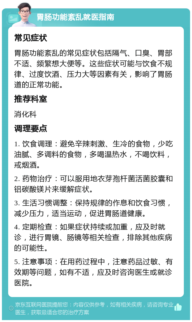 胃肠功能紊乱就医指南 常见症状 胃肠功能紊乱的常见症状包括隔气、口臭、胃部不适、频繁想大便等。这些症状可能与饮食不规律、过度饮酒、压力大等因素有关，影响了胃肠道的正常功能。 推荐科室 消化科 调理要点 1. 饮食调理：避免辛辣刺激、生冷的食物，少吃油腻、多调料的食物，多喝温热水，不喝饮料，戒烟酒。 2. 药物治疗：可以服用地衣芽孢杆菌活菌胶囊和铝碳酸镁片来缓解症状。 3. 生活习惯调整：保持规律的作息和饮食习惯，减少压力，适当运动，促进胃肠道健康。 4. 定期检查：如果症状持续或加重，应及时就诊，进行胃镜、肠镜等相关检查，排除其他疾病的可能性。 5. 注意事项：在用药过程中，注意药品过敏、有效期等问题，如有不适，应及时咨询医生或就诊医院。