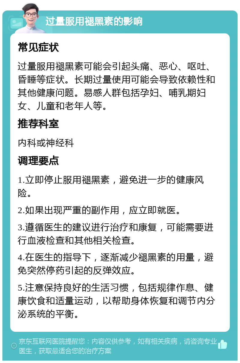 过量服用褪黑素的影响 常见症状 过量服用褪黑素可能会引起头痛、恶心、呕吐、昏睡等症状。长期过量使用可能会导致依赖性和其他健康问题。易感人群包括孕妇、哺乳期妇女、儿童和老年人等。 推荐科室 内科或神经科 调理要点 1.立即停止服用褪黑素，避免进一步的健康风险。 2.如果出现严重的副作用，应立即就医。 3.遵循医生的建议进行治疗和康复，可能需要进行血液检查和其他相关检查。 4.在医生的指导下，逐渐减少褪黑素的用量，避免突然停药引起的反弹效应。 5.注意保持良好的生活习惯，包括规律作息、健康饮食和适量运动，以帮助身体恢复和调节内分泌系统的平衡。