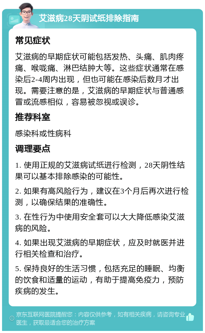 艾滋病28天阴试纸排除指南 常见症状 艾滋病的早期症状可能包括发热、头痛、肌肉疼痛、喉咙痛、淋巴结肿大等。这些症状通常在感染后2-4周内出现，但也可能在感染后数月才出现。需要注意的是，艾滋病的早期症状与普通感冒或流感相似，容易被忽视或误诊。 推荐科室 感染科或性病科 调理要点 1. 使用正规的艾滋病试纸进行检测，28天阴性结果可以基本排除感染的可能性。 2. 如果有高风险行为，建议在3个月后再次进行检测，以确保结果的准确性。 3. 在性行为中使用安全套可以大大降低感染艾滋病的风险。 4. 如果出现艾滋病的早期症状，应及时就医并进行相关检查和治疗。 5. 保持良好的生活习惯，包括充足的睡眠、均衡的饮食和适量的运动，有助于提高免疫力，预防疾病的发生。