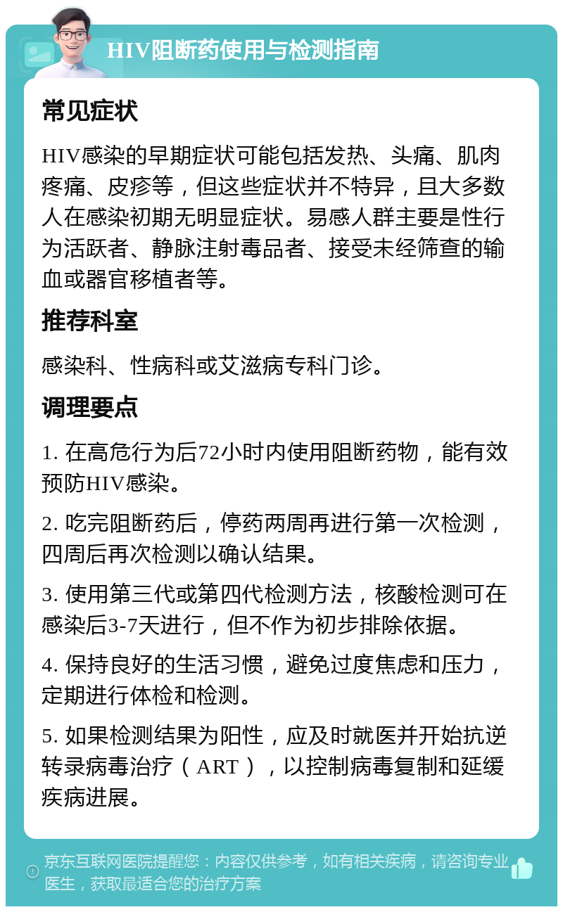 HIV阻断药使用与检测指南 常见症状 HIV感染的早期症状可能包括发热、头痛、肌肉疼痛、皮疹等，但这些症状并不特异，且大多数人在感染初期无明显症状。易感人群主要是性行为活跃者、静脉注射毒品者、接受未经筛查的输血或器官移植者等。 推荐科室 感染科、性病科或艾滋病专科门诊。 调理要点 1. 在高危行为后72小时内使用阻断药物，能有效预防HIV感染。 2. 吃完阻断药后，停药两周再进行第一次检测，四周后再次检测以确认结果。 3. 使用第三代或第四代检测方法，核酸检测可在感染后3-7天进行，但不作为初步排除依据。 4. 保持良好的生活习惯，避免过度焦虑和压力，定期进行体检和检测。 5. 如果检测结果为阳性，应及时就医并开始抗逆转录病毒治疗（ART），以控制病毒复制和延缓疾病进展。