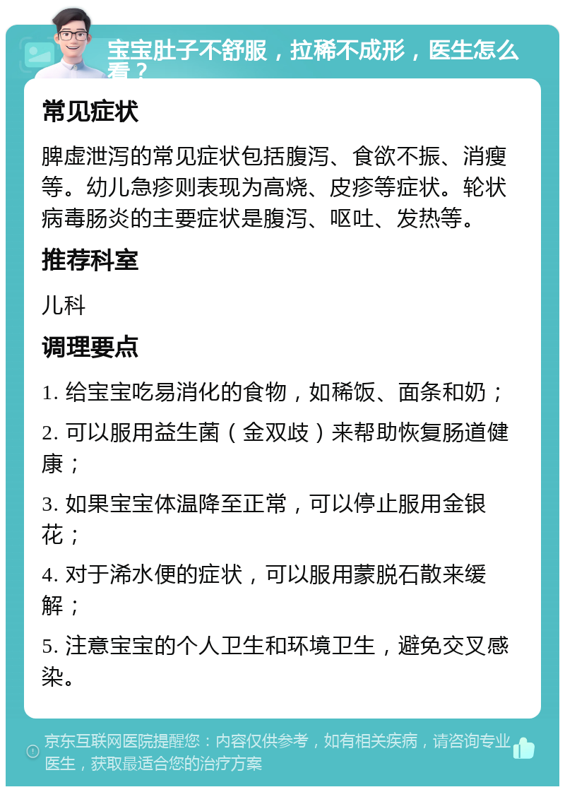 宝宝肚子不舒服，拉稀不成形，医生怎么看？ 常见症状 脾虚泄泻的常见症状包括腹泻、食欲不振、消瘦等。幼儿急疹则表现为高烧、皮疹等症状。轮状病毒肠炎的主要症状是腹泻、呕吐、发热等。 推荐科室 儿科 调理要点 1. 给宝宝吃易消化的食物，如稀饭、面条和奶； 2. 可以服用益生菌（金双歧）来帮助恢复肠道健康； 3. 如果宝宝体温降至正常，可以停止服用金银花； 4. 对于浠水便的症状，可以服用蒙脱石散来缓解； 5. 注意宝宝的个人卫生和环境卫生，避免交叉感染。