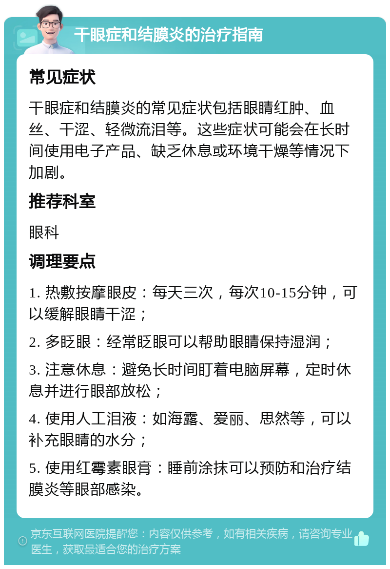 干眼症和结膜炎的治疗指南 常见症状 干眼症和结膜炎的常见症状包括眼睛红肿、血丝、干涩、轻微流泪等。这些症状可能会在长时间使用电子产品、缺乏休息或环境干燥等情况下加剧。 推荐科室 眼科 调理要点 1. 热敷按摩眼皮：每天三次，每次10-15分钟，可以缓解眼睛干涩； 2. 多眨眼：经常眨眼可以帮助眼睛保持湿润； 3. 注意休息：避免长时间盯着电脑屏幕，定时休息并进行眼部放松； 4. 使用人工泪液：如海露、爱丽、思然等，可以补充眼睛的水分； 5. 使用红霉素眼膏：睡前涂抹可以预防和治疗结膜炎等眼部感染。