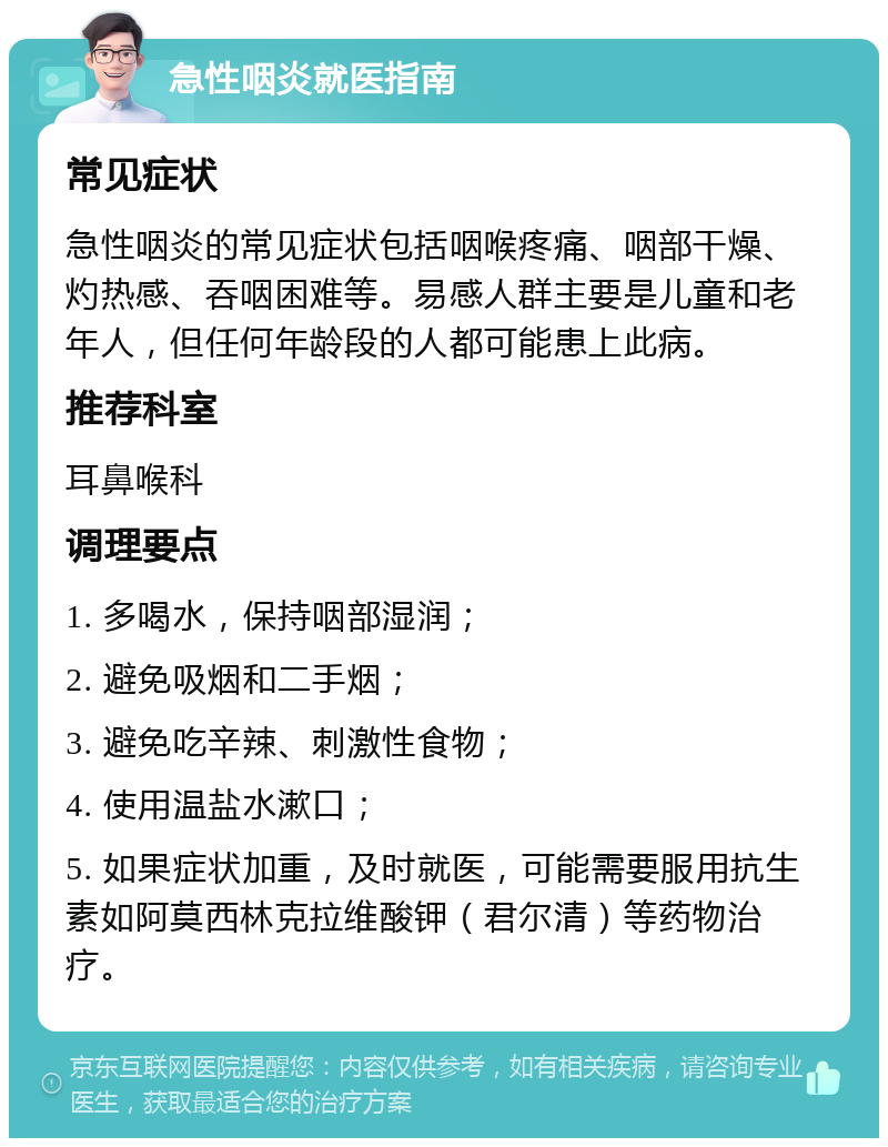 急性咽炎就医指南 常见症状 急性咽炎的常见症状包括咽喉疼痛、咽部干燥、灼热感、吞咽困难等。易感人群主要是儿童和老年人，但任何年龄段的人都可能患上此病。 推荐科室 耳鼻喉科 调理要点 1. 多喝水，保持咽部湿润； 2. 避免吸烟和二手烟； 3. 避免吃辛辣、刺激性食物； 4. 使用温盐水漱口； 5. 如果症状加重，及时就医，可能需要服用抗生素如阿莫西林克拉维酸钾（君尔清）等药物治疗。