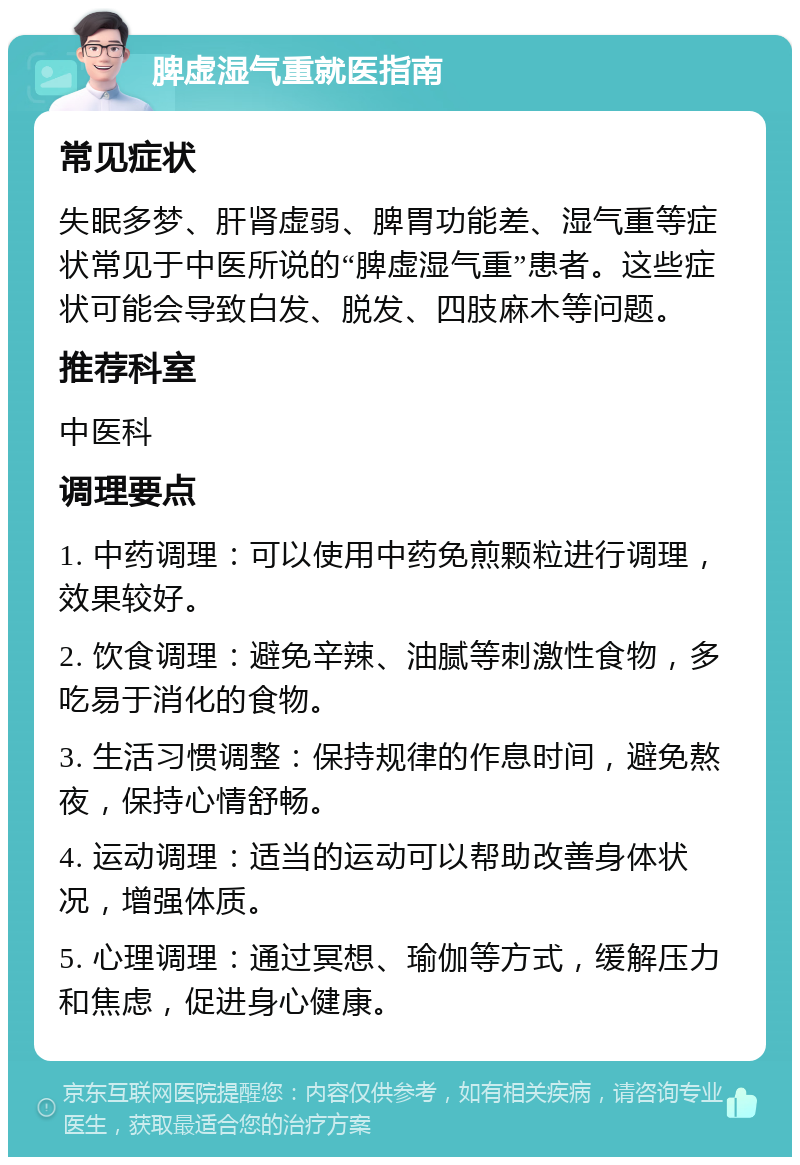 脾虚湿气重就医指南 常见症状 失眠多梦、肝肾虚弱、脾胃功能差、湿气重等症状常见于中医所说的“脾虚湿气重”患者。这些症状可能会导致白发、脱发、四肢麻木等问题。 推荐科室 中医科 调理要点 1. 中药调理：可以使用中药免煎颗粒进行调理，效果较好。 2. 饮食调理：避免辛辣、油腻等刺激性食物，多吃易于消化的食物。 3. 生活习惯调整：保持规律的作息时间，避免熬夜，保持心情舒畅。 4. 运动调理：适当的运动可以帮助改善身体状况，增强体质。 5. 心理调理：通过冥想、瑜伽等方式，缓解压力和焦虑，促进身心健康。