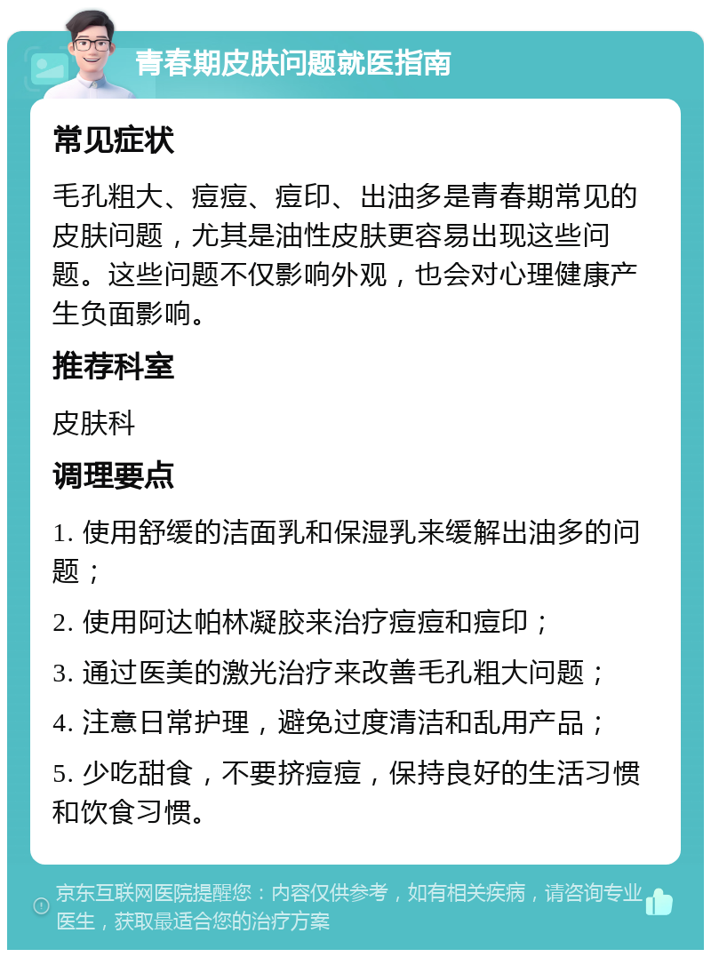 青春期皮肤问题就医指南 常见症状 毛孔粗大、痘痘、痘印、出油多是青春期常见的皮肤问题，尤其是油性皮肤更容易出现这些问题。这些问题不仅影响外观，也会对心理健康产生负面影响。 推荐科室 皮肤科 调理要点 1. 使用舒缓的洁面乳和保湿乳来缓解出油多的问题； 2. 使用阿达帕林凝胶来治疗痘痘和痘印； 3. 通过医美的激光治疗来改善毛孔粗大问题； 4. 注意日常护理，避免过度清洁和乱用产品； 5. 少吃甜食，不要挤痘痘，保持良好的生活习惯和饮食习惯。