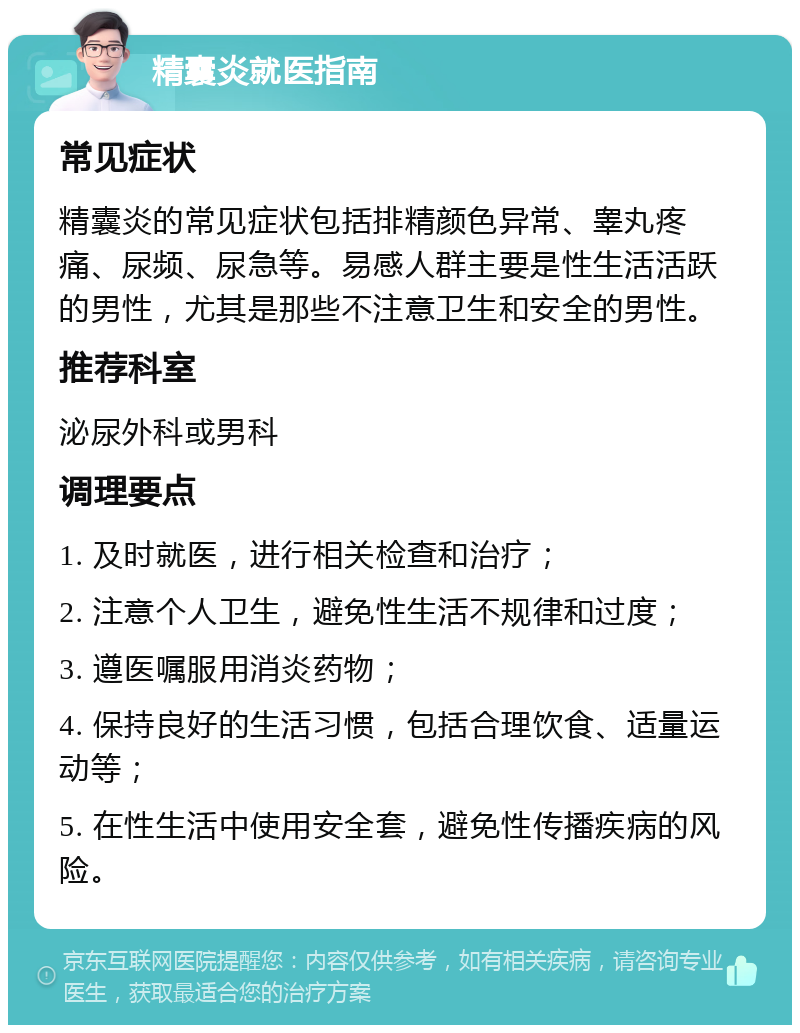 精囊炎就医指南 常见症状 精囊炎的常见症状包括排精颜色异常、睾丸疼痛、尿频、尿急等。易感人群主要是性生活活跃的男性，尤其是那些不注意卫生和安全的男性。 推荐科室 泌尿外科或男科 调理要点 1. 及时就医，进行相关检查和治疗； 2. 注意个人卫生，避免性生活不规律和过度； 3. 遵医嘱服用消炎药物； 4. 保持良好的生活习惯，包括合理饮食、适量运动等； 5. 在性生活中使用安全套，避免性传播疾病的风险。