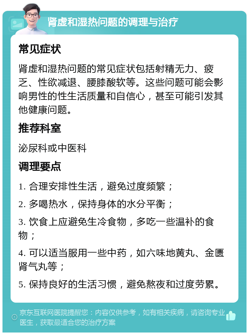 肾虚和湿热问题的调理与治疗 常见症状 肾虚和湿热问题的常见症状包括射精无力、疲乏、性欲减退、腰膝酸软等。这些问题可能会影响男性的性生活质量和自信心，甚至可能引发其他健康问题。 推荐科室 泌尿科或中医科 调理要点 1. 合理安排性生活，避免过度频繁； 2. 多喝热水，保持身体的水分平衡； 3. 饮食上应避免生冷食物，多吃一些温补的食物； 4. 可以适当服用一些中药，如六味地黄丸、金匮肾气丸等； 5. 保持良好的生活习惯，避免熬夜和过度劳累。