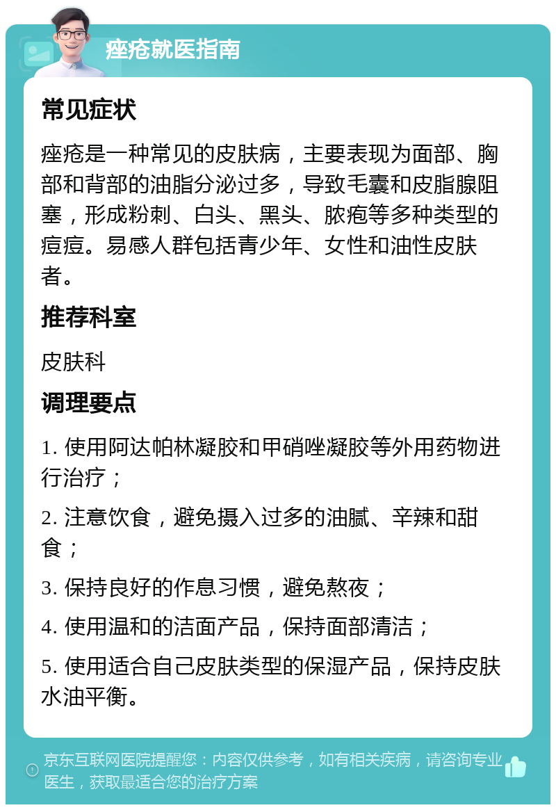 痤疮就医指南 常见症状 痤疮是一种常见的皮肤病，主要表现为面部、胸部和背部的油脂分泌过多，导致毛囊和皮脂腺阻塞，形成粉刺、白头、黑头、脓疱等多种类型的痘痘。易感人群包括青少年、女性和油性皮肤者。 推荐科室 皮肤科 调理要点 1. 使用阿达帕林凝胶和甲硝唑凝胶等外用药物进行治疗； 2. 注意饮食，避免摄入过多的油腻、辛辣和甜食； 3. 保持良好的作息习惯，避免熬夜； 4. 使用温和的洁面产品，保持面部清洁； 5. 使用适合自己皮肤类型的保湿产品，保持皮肤水油平衡。