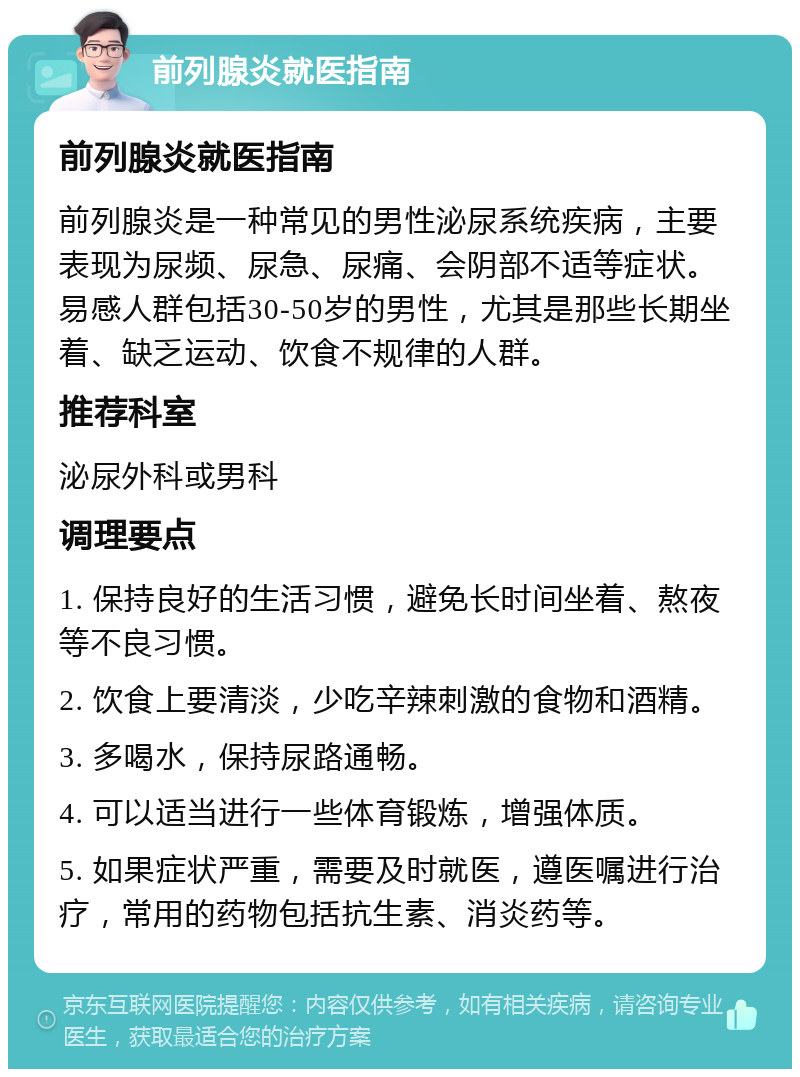 前列腺炎就医指南 前列腺炎就医指南 前列腺炎是一种常见的男性泌尿系统疾病，主要表现为尿频、尿急、尿痛、会阴部不适等症状。易感人群包括30-50岁的男性，尤其是那些长期坐着、缺乏运动、饮食不规律的人群。 推荐科室 泌尿外科或男科 调理要点 1. 保持良好的生活习惯，避免长时间坐着、熬夜等不良习惯。 2. 饮食上要清淡，少吃辛辣刺激的食物和酒精。 3. 多喝水，保持尿路通畅。 4. 可以适当进行一些体育锻炼，增强体质。 5. 如果症状严重，需要及时就医，遵医嘱进行治疗，常用的药物包括抗生素、消炎药等。