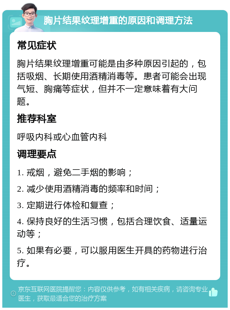 胸片结果纹理增重的原因和调理方法 常见症状 胸片结果纹理增重可能是由多种原因引起的，包括吸烟、长期使用酒精消毒等。患者可能会出现气短、胸痛等症状，但并不一定意味着有大问题。 推荐科室 呼吸内科或心血管内科 调理要点 1. 戒烟，避免二手烟的影响； 2. 减少使用酒精消毒的频率和时间； 3. 定期进行体检和复查； 4. 保持良好的生活习惯，包括合理饮食、适量运动等； 5. 如果有必要，可以服用医生开具的药物进行治疗。