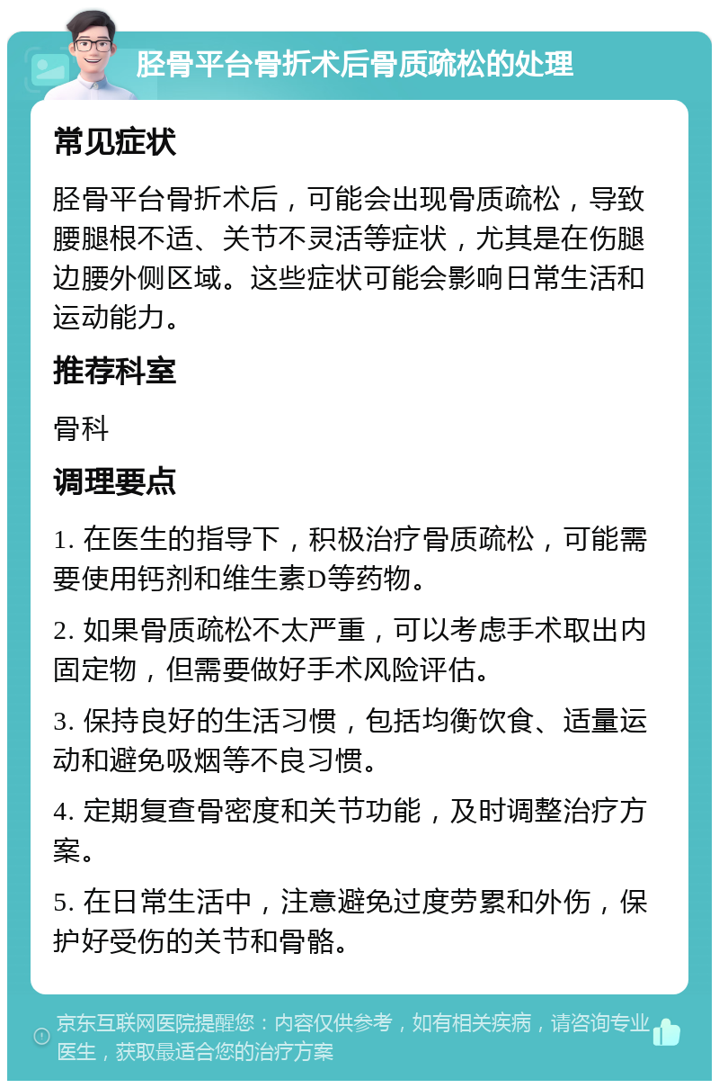 胫骨平台骨折术后骨质疏松的处理 常见症状 胫骨平台骨折术后，可能会出现骨质疏松，导致腰腿根不适、关节不灵活等症状，尤其是在伤腿边腰外侧区域。这些症状可能会影响日常生活和运动能力。 推荐科室 骨科 调理要点 1. 在医生的指导下，积极治疗骨质疏松，可能需要使用钙剂和维生素D等药物。 2. 如果骨质疏松不太严重，可以考虑手术取出内固定物，但需要做好手术风险评估。 3. 保持良好的生活习惯，包括均衡饮食、适量运动和避免吸烟等不良习惯。 4. 定期复查骨密度和关节功能，及时调整治疗方案。 5. 在日常生活中，注意避免过度劳累和外伤，保护好受伤的关节和骨骼。