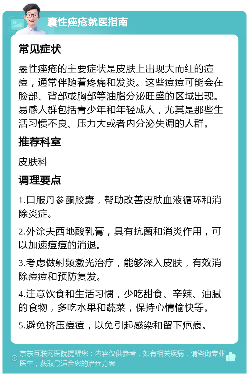 囊性痤疮就医指南 常见症状 囊性痤疮的主要症状是皮肤上出现大而红的痘痘，通常伴随着疼痛和发炎。这些痘痘可能会在脸部、背部或胸部等油脂分泌旺盛的区域出现。易感人群包括青少年和年轻成人，尤其是那些生活习惯不良、压力大或者内分泌失调的人群。 推荐科室 皮肤科 调理要点 1.口服丹参酮胶囊，帮助改善皮肤血液循环和消除炎症。 2.外涂夫西地酸乳膏，具有抗菌和消炎作用，可以加速痘痘的消退。 3.考虑做射频激光治疗，能够深入皮肤，有效消除痘痘和预防复发。 4.注意饮食和生活习惯，少吃甜食、辛辣、油腻的食物，多吃水果和蔬菜，保持心情愉快等。 5.避免挤压痘痘，以免引起感染和留下疤痕。