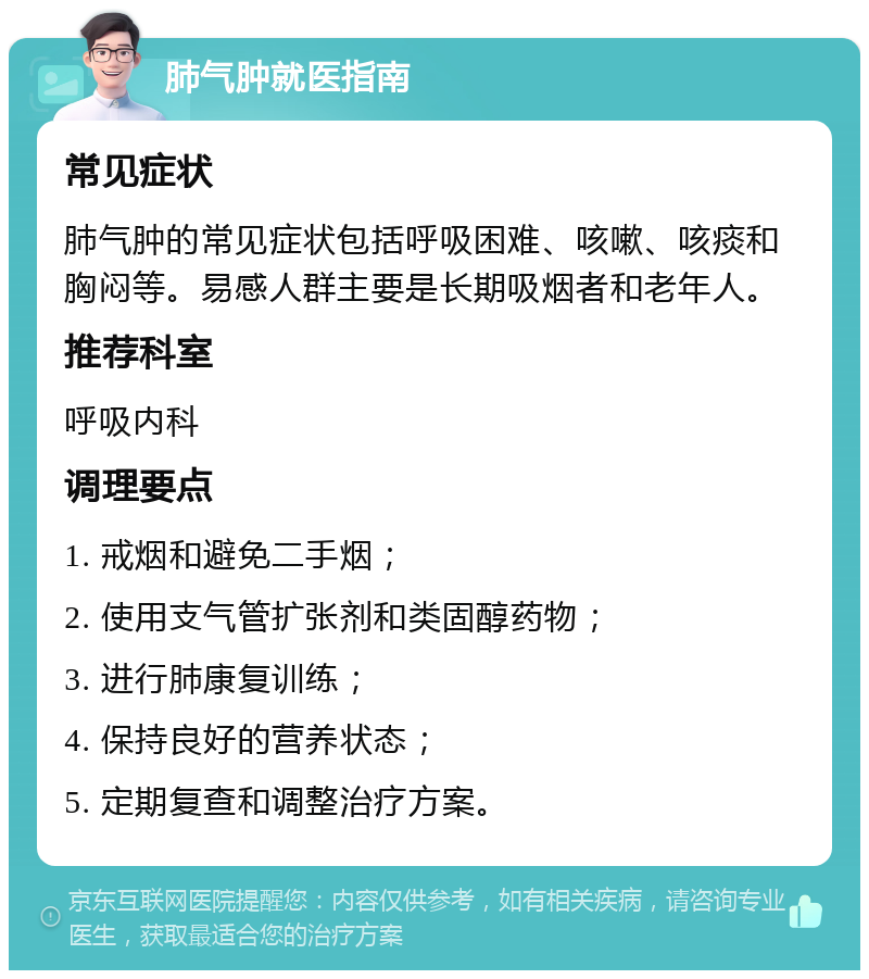 肺气肿就医指南 常见症状 肺气肿的常见症状包括呼吸困难、咳嗽、咳痰和胸闷等。易感人群主要是长期吸烟者和老年人。 推荐科室 呼吸内科 调理要点 1. 戒烟和避免二手烟； 2. 使用支气管扩张剂和类固醇药物； 3. 进行肺康复训练； 4. 保持良好的营养状态； 5. 定期复查和调整治疗方案。