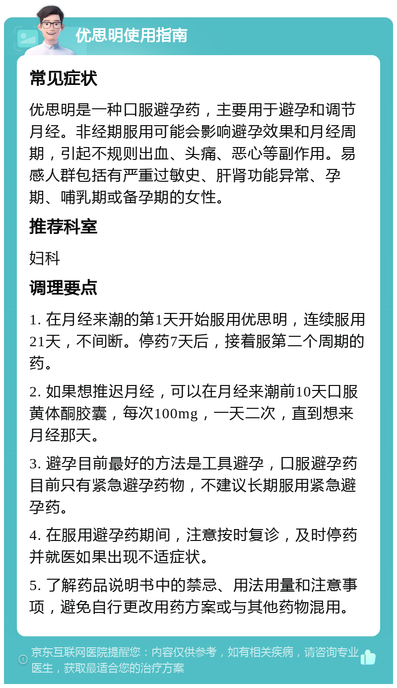 优思明使用指南 常见症状 优思明是一种口服避孕药，主要用于避孕和调节月经。非经期服用可能会影响避孕效果和月经周期，引起不规则出血、头痛、恶心等副作用。易感人群包括有严重过敏史、肝肾功能异常、孕期、哺乳期或备孕期的女性。 推荐科室 妇科 调理要点 1. 在月经来潮的第1天开始服用优思明，连续服用21天，不间断。停药7天后，接着服第二个周期的药。 2. 如果想推迟月经，可以在月经来潮前10天口服黄体酮胶囊，每次100mg，一天二次，直到想来月经那天。 3. 避孕目前最好的方法是工具避孕，口服避孕药目前只有紧急避孕药物，不建议长期服用紧急避孕药。 4. 在服用避孕药期间，注意按时复诊，及时停药并就医如果出现不适症状。 5. 了解药品说明书中的禁忌、用法用量和注意事项，避免自行更改用药方案或与其他药物混用。