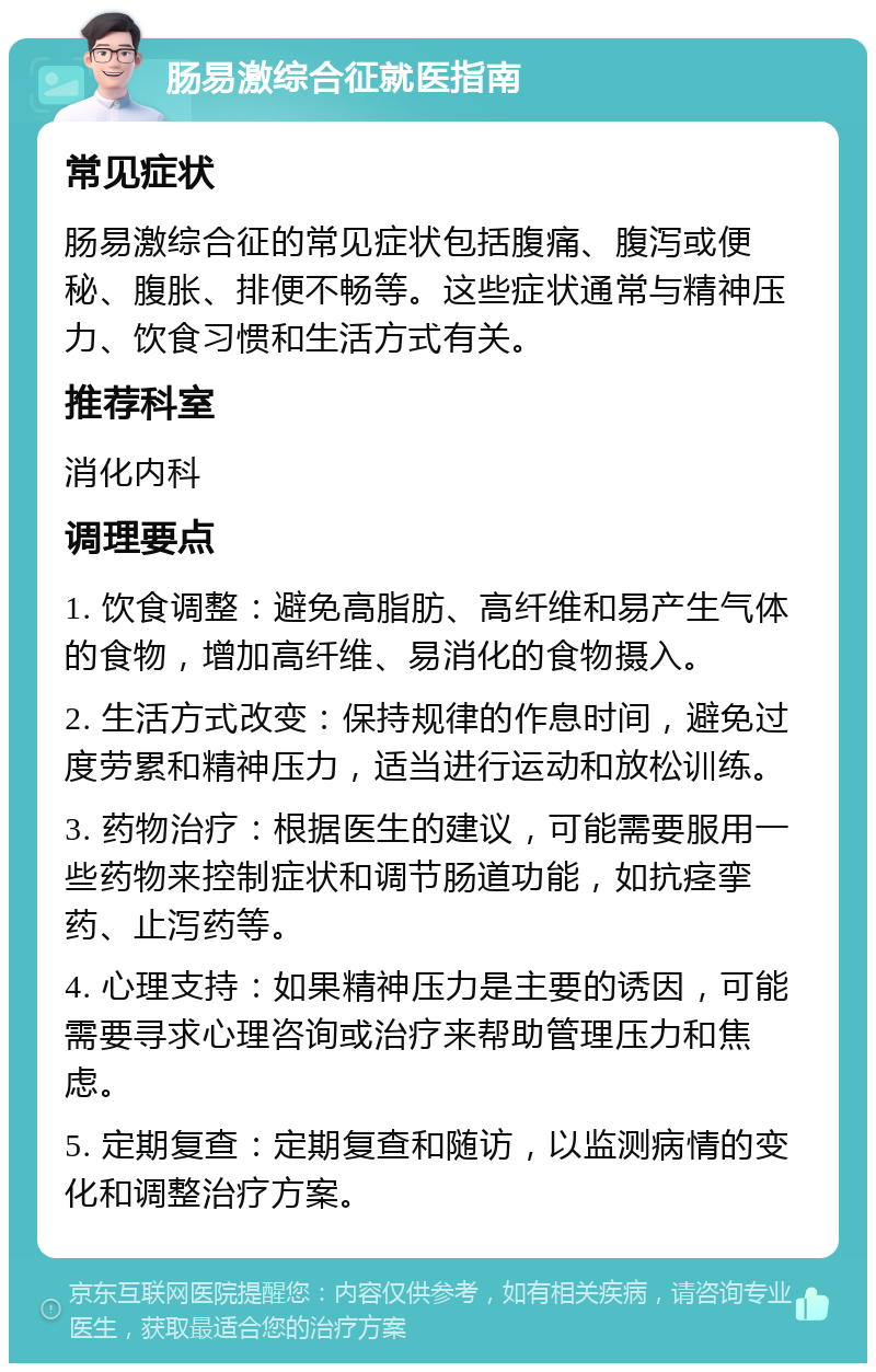 肠易激综合征就医指南 常见症状 肠易激综合征的常见症状包括腹痛、腹泻或便秘、腹胀、排便不畅等。这些症状通常与精神压力、饮食习惯和生活方式有关。 推荐科室 消化内科 调理要点 1. 饮食调整：避免高脂肪、高纤维和易产生气体的食物，增加高纤维、易消化的食物摄入。 2. 生活方式改变：保持规律的作息时间，避免过度劳累和精神压力，适当进行运动和放松训练。 3. 药物治疗：根据医生的建议，可能需要服用一些药物来控制症状和调节肠道功能，如抗痉挛药、止泻药等。 4. 心理支持：如果精神压力是主要的诱因，可能需要寻求心理咨询或治疗来帮助管理压力和焦虑。 5. 定期复查：定期复查和随访，以监测病情的变化和调整治疗方案。