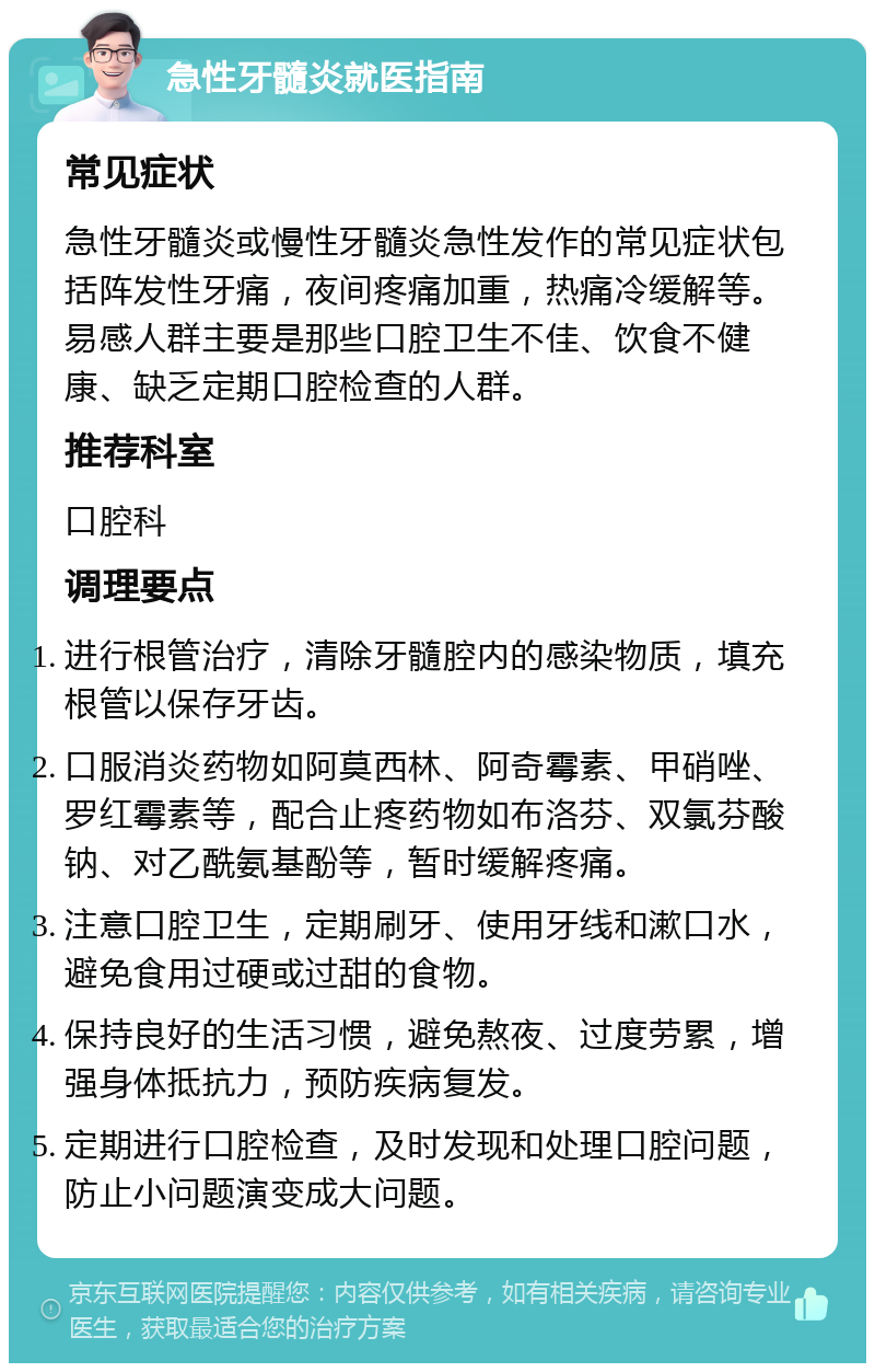 急性牙髓炎就医指南 常见症状 急性牙髓炎或慢性牙髓炎急性发作的常见症状包括阵发性牙痛，夜间疼痛加重，热痛冷缓解等。易感人群主要是那些口腔卫生不佳、饮食不健康、缺乏定期口腔检查的人群。 推荐科室 口腔科 调理要点 进行根管治疗，清除牙髓腔内的感染物质，填充根管以保存牙齿。 口服消炎药物如阿莫西林、阿奇霉素、甲硝唑、罗红霉素等，配合止疼药物如布洛芬、双氯芬酸钠、对乙酰氨基酚等，暂时缓解疼痛。 注意口腔卫生，定期刷牙、使用牙线和漱口水，避免食用过硬或过甜的食物。 保持良好的生活习惯，避免熬夜、过度劳累，增强身体抵抗力，预防疾病复发。 定期进行口腔检查，及时发现和处理口腔问题，防止小问题演变成大问题。