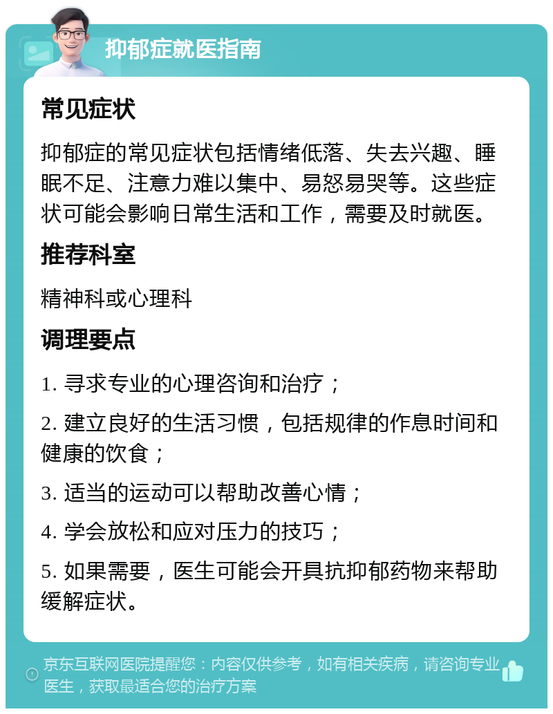 抑郁症就医指南 常见症状 抑郁症的常见症状包括情绪低落、失去兴趣、睡眠不足、注意力难以集中、易怒易哭等。这些症状可能会影响日常生活和工作，需要及时就医。 推荐科室 精神科或心理科 调理要点 1. 寻求专业的心理咨询和治疗； 2. 建立良好的生活习惯，包括规律的作息时间和健康的饮食； 3. 适当的运动可以帮助改善心情； 4. 学会放松和应对压力的技巧； 5. 如果需要，医生可能会开具抗抑郁药物来帮助缓解症状。