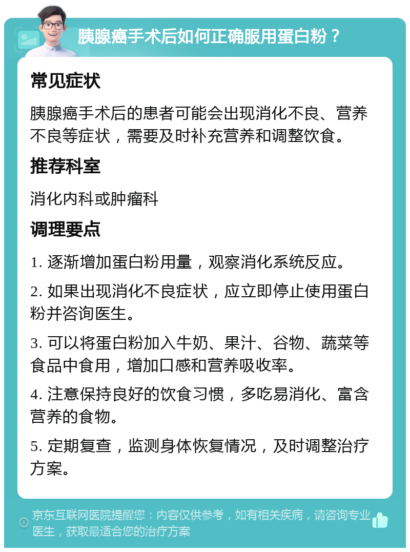 胰腺癌手术后如何正确服用蛋白粉？ 常见症状 胰腺癌手术后的患者可能会出现消化不良、营养不良等症状，需要及时补充营养和调整饮食。 推荐科室 消化内科或肿瘤科 调理要点 1. 逐渐增加蛋白粉用量，观察消化系统反应。 2. 如果出现消化不良症状，应立即停止使用蛋白粉并咨询医生。 3. 可以将蛋白粉加入牛奶、果汁、谷物、蔬菜等食品中食用，增加口感和营养吸收率。 4. 注意保持良好的饮食习惯，多吃易消化、富含营养的食物。 5. 定期复查，监测身体恢复情况，及时调整治疗方案。