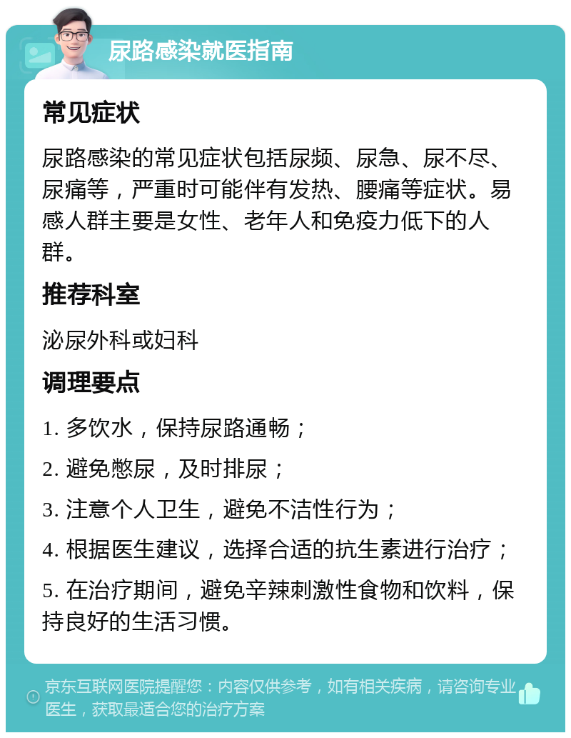 尿路感染就医指南 常见症状 尿路感染的常见症状包括尿频、尿急、尿不尽、尿痛等，严重时可能伴有发热、腰痛等症状。易感人群主要是女性、老年人和免疫力低下的人群。 推荐科室 泌尿外科或妇科 调理要点 1. 多饮水，保持尿路通畅； 2. 避免憋尿，及时排尿； 3. 注意个人卫生，避免不洁性行为； 4. 根据医生建议，选择合适的抗生素进行治疗； 5. 在治疗期间，避免辛辣刺激性食物和饮料，保持良好的生活习惯。