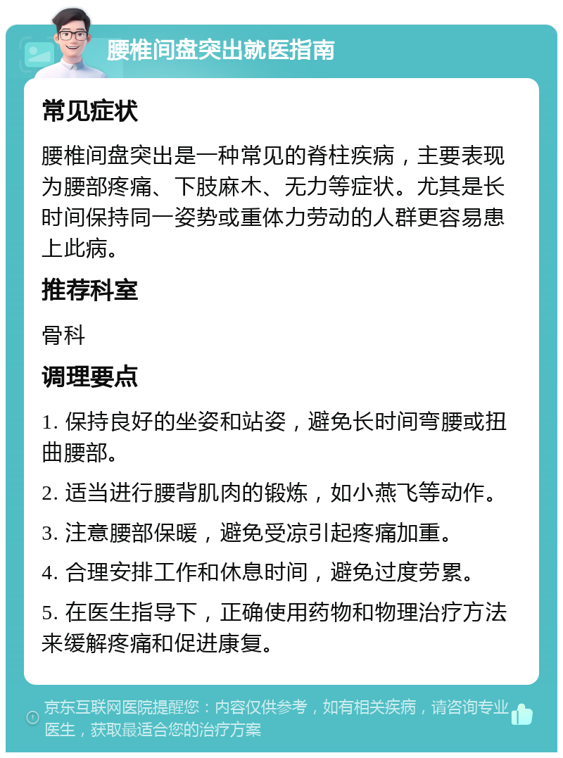 腰椎间盘突出就医指南 常见症状 腰椎间盘突出是一种常见的脊柱疾病，主要表现为腰部疼痛、下肢麻木、无力等症状。尤其是长时间保持同一姿势或重体力劳动的人群更容易患上此病。 推荐科室 骨科 调理要点 1. 保持良好的坐姿和站姿，避免长时间弯腰或扭曲腰部。 2. 适当进行腰背肌肉的锻炼，如小燕飞等动作。 3. 注意腰部保暖，避免受凉引起疼痛加重。 4. 合理安排工作和休息时间，避免过度劳累。 5. 在医生指导下，正确使用药物和物理治疗方法来缓解疼痛和促进康复。