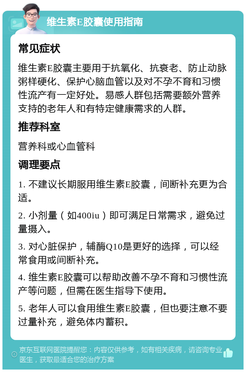 维生素E胶囊使用指南 常见症状 维生素E胶囊主要用于抗氧化、抗衰老、防止动脉粥样硬化、保护心脑血管以及对不孕不育和习惯性流产有一定好处。易感人群包括需要额外营养支持的老年人和有特定健康需求的人群。 推荐科室 营养科或心血管科 调理要点 1. 不建议长期服用维生素E胶囊，间断补充更为合适。 2. 小剂量（如400iu）即可满足日常需求，避免过量摄入。 3. 对心脏保护，辅酶Q10是更好的选择，可以经常食用或间断补充。 4. 维生素E胶囊可以帮助改善不孕不育和习惯性流产等问题，但需在医生指导下使用。 5. 老年人可以食用维生素E胶囊，但也要注意不要过量补充，避免体内蓄积。