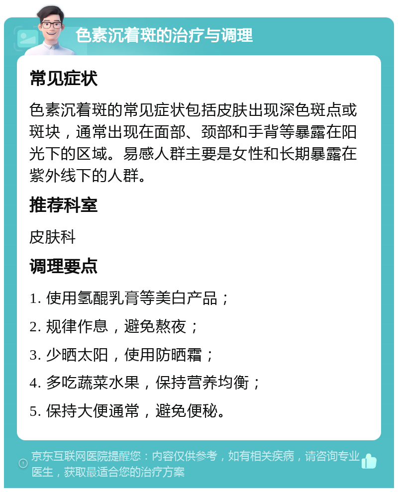 色素沉着斑的治疗与调理 常见症状 色素沉着斑的常见症状包括皮肤出现深色斑点或斑块，通常出现在面部、颈部和手背等暴露在阳光下的区域。易感人群主要是女性和长期暴露在紫外线下的人群。 推荐科室 皮肤科 调理要点 1. 使用氢醌乳膏等美白产品； 2. 规律作息，避免熬夜； 3. 少晒太阳，使用防晒霜； 4. 多吃蔬菜水果，保持营养均衡； 5. 保持大便通常，避免便秘。