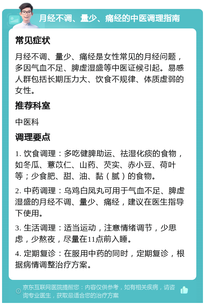 月经不调、量少、痛经的中医调理指南 常见症状 月经不调、量少、痛经是女性常见的月经问题，多因气血不足、脾虚湿盛等中医证候引起。易感人群包括长期压力大、饮食不规律、体质虚弱的女性。 推荐科室 中医科 调理要点 1. 饮食调理：多吃健脾助运、祛湿化痰的食物，如冬瓜、薏苡仁、山药、芡实、赤小豆、荷叶等；少食肥、甜、油、黏（腻）的食物。 2. 中药调理：乌鸡白凤丸可用于气血不足、脾虚湿盛的月经不调、量少、痛经，建议在医生指导下使用。 3. 生活调理：适当运动，注意情绪调节，少思虑，少熬夜，尽量在11点前入睡。 4. 定期复诊：在服用中药的同时，定期复诊，根据病情调整治疗方案。