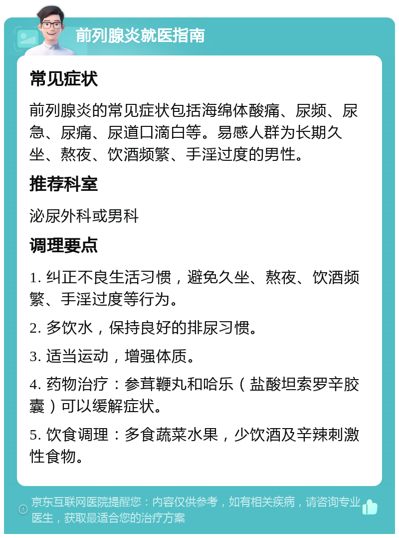 前列腺炎就医指南 常见症状 前列腺炎的常见症状包括海绵体酸痛、尿频、尿急、尿痛、尿道口滴白等。易感人群为长期久坐、熬夜、饮酒频繁、手淫过度的男性。 推荐科室 泌尿外科或男科 调理要点 1. 纠正不良生活习惯，避免久坐、熬夜、饮酒频繁、手淫过度等行为。 2. 多饮水，保持良好的排尿习惯。 3. 适当运动，增强体质。 4. 药物治疗：参茸鞭丸和哈乐（盐酸坦索罗辛胶囊）可以缓解症状。 5. 饮食调理：多食蔬菜水果，少饮酒及辛辣刺激性食物。