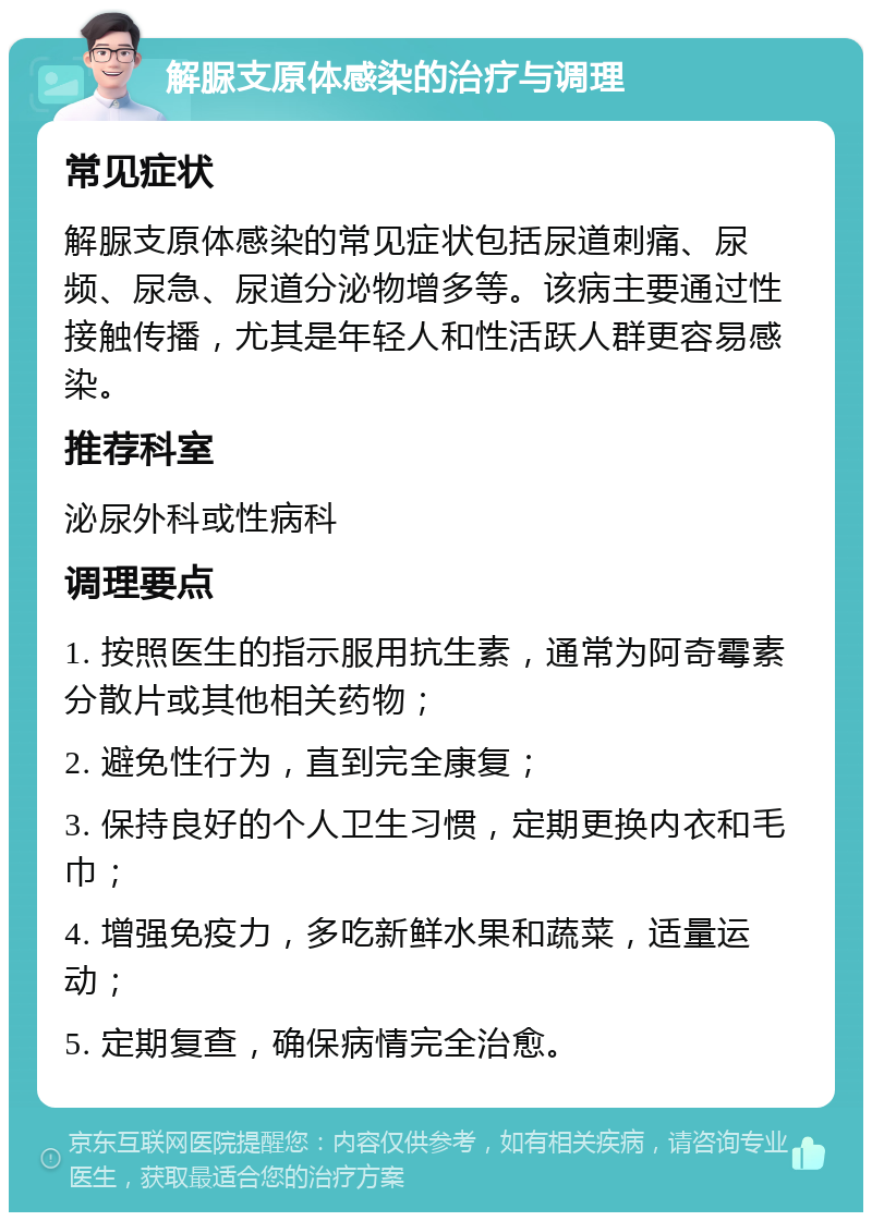 解脲支原体感染的治疗与调理 常见症状 解脲支原体感染的常见症状包括尿道刺痛、尿频、尿急、尿道分泌物增多等。该病主要通过性接触传播，尤其是年轻人和性活跃人群更容易感染。 推荐科室 泌尿外科或性病科 调理要点 1. 按照医生的指示服用抗生素，通常为阿奇霉素分散片或其他相关药物； 2. 避免性行为，直到完全康复； 3. 保持良好的个人卫生习惯，定期更换内衣和毛巾； 4. 增强免疫力，多吃新鲜水果和蔬菜，适量运动； 5. 定期复查，确保病情完全治愈。