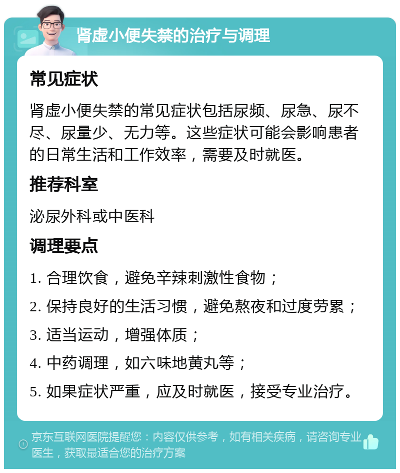 肾虚小便失禁的治疗与调理 常见症状 肾虚小便失禁的常见症状包括尿频、尿急、尿不尽、尿量少、无力等。这些症状可能会影响患者的日常生活和工作效率，需要及时就医。 推荐科室 泌尿外科或中医科 调理要点 1. 合理饮食，避免辛辣刺激性食物； 2. 保持良好的生活习惯，避免熬夜和过度劳累； 3. 适当运动，增强体质； 4. 中药调理，如六味地黄丸等； 5. 如果症状严重，应及时就医，接受专业治疗。