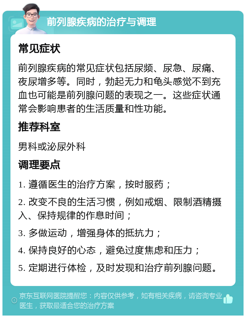 前列腺疾病的治疗与调理 常见症状 前列腺疾病的常见症状包括尿频、尿急、尿痛、夜尿增多等。同时，勃起无力和龟头感觉不到充血也可能是前列腺问题的表现之一。这些症状通常会影响患者的生活质量和性功能。 推荐科室 男科或泌尿外科 调理要点 1. 遵循医生的治疗方案，按时服药； 2. 改变不良的生活习惯，例如戒烟、限制酒精摄入、保持规律的作息时间； 3. 多做运动，增强身体的抵抗力； 4. 保持良好的心态，避免过度焦虑和压力； 5. 定期进行体检，及时发现和治疗前列腺问题。