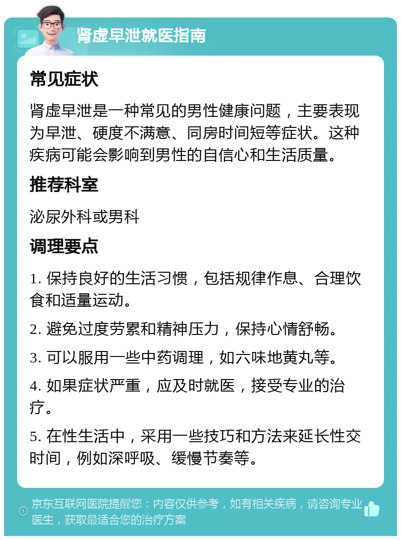 肾虚早泄就医指南 常见症状 肾虚早泄是一种常见的男性健康问题，主要表现为早泄、硬度不满意、同房时间短等症状。这种疾病可能会影响到男性的自信心和生活质量。 推荐科室 泌尿外科或男科 调理要点 1. 保持良好的生活习惯，包括规律作息、合理饮食和适量运动。 2. 避免过度劳累和精神压力，保持心情舒畅。 3. 可以服用一些中药调理，如六味地黄丸等。 4. 如果症状严重，应及时就医，接受专业的治疗。 5. 在性生活中，采用一些技巧和方法来延长性交时间，例如深呼吸、缓慢节奏等。