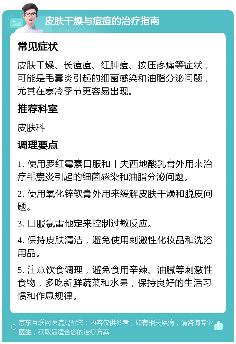 皮肤干燥与痘痘的治疗指南 常见症状 皮肤干燥、长痘痘、红肿痘、按压疼痛等症状，可能是毛囊炎引起的细菌感染和油脂分泌问题，尤其在寒冷季节更容易出现。 推荐科室 皮肤科 调理要点 1. 使用罗红霉素口服和十夫西地酸乳膏外用来治疗毛囊炎引起的细菌感染和油脂分泌问题。 2. 使用氧化锌软膏外用来缓解皮肤干燥和脱皮问题。 3. 口服氯雷他定来控制过敏反应。 4. 保持皮肤清洁，避免使用刺激性化妆品和洗浴用品。 5. 注意饮食调理，避免食用辛辣、油腻等刺激性食物，多吃新鲜蔬菜和水果，保持良好的生活习惯和作息规律。